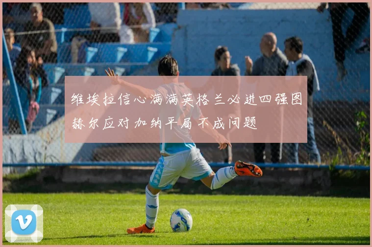 维埃拉信心满满英格兰必进四强图赫尔应对加纳平局不成问题