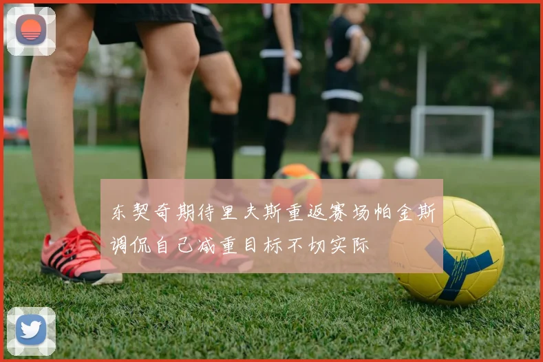 东契奇期待里夫斯重返赛场帕金斯调侃自己减重目标不切实际