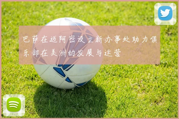 巴萨在迈阿密设立新办事处助力俱乐部在美洲的发展与运营