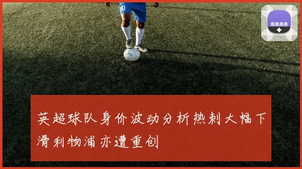 英超球队身价波动分析热刺大幅下滑利物浦亦遭重创