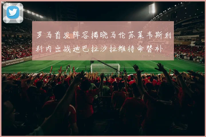 罗马首发阵容揭晓马伦苏莱韦斯利科内出战迪巴拉沙拉维待命替补