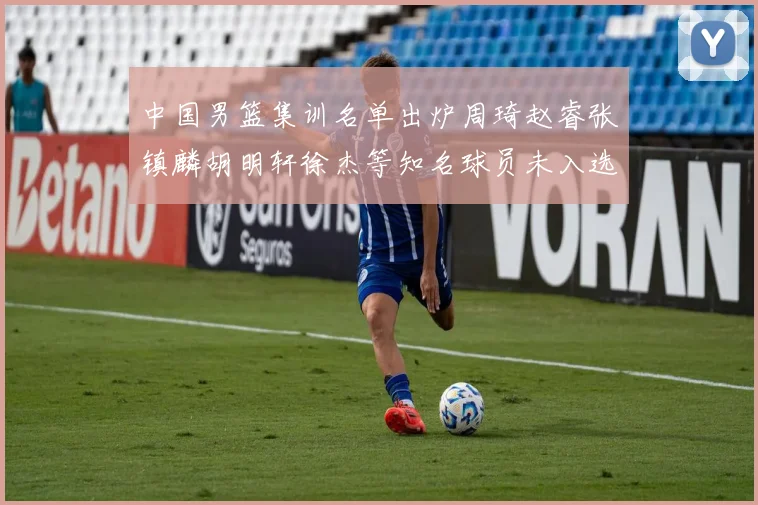中国男篮集训名单出炉周琦赵睿张镇麟胡明轩徐杰等知名球员未入选