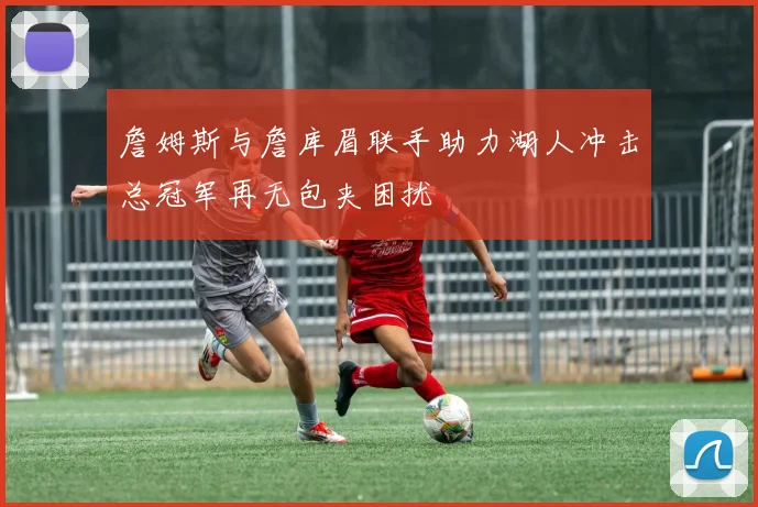 詹姆斯与詹库眉联手助力湖人冲击总冠军再无包夹困扰