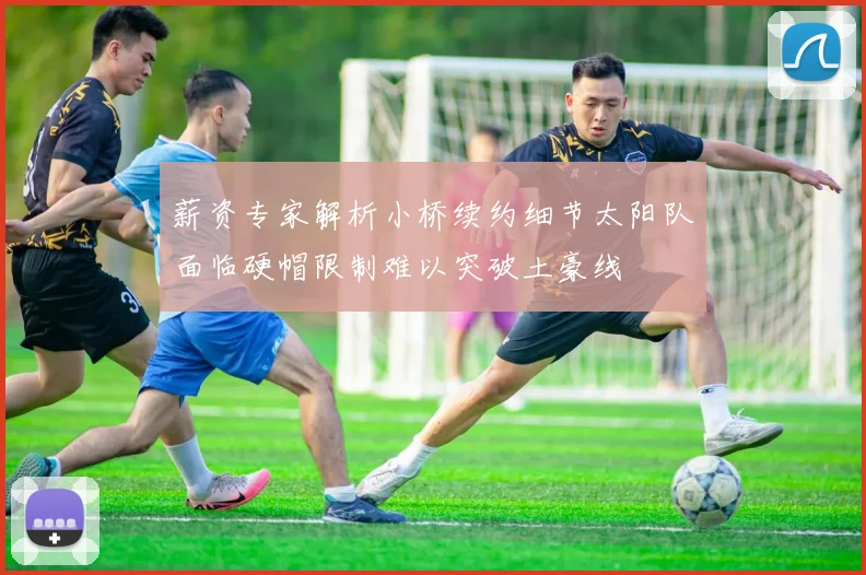 薪资专家解析小桥续约细节太阳队面临硬帽限制难以突破土豪线