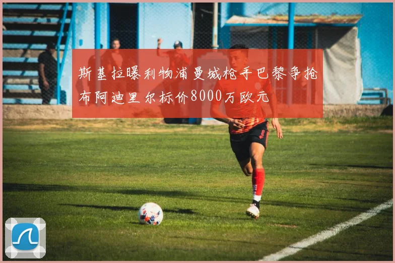 斯基拉曝利物浦曼城枪手巴黎争抢布阿迪里尔标价8000万欧元