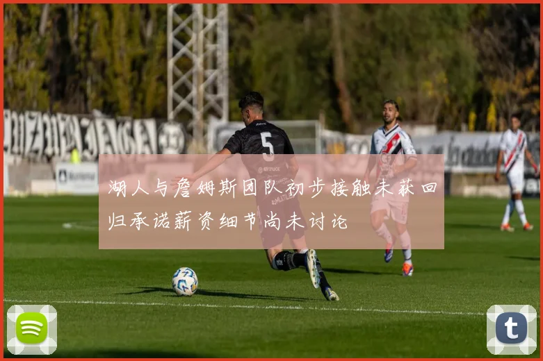 湖人与詹姆斯团队初步接触未获回归承诺薪资细节尚未讨论