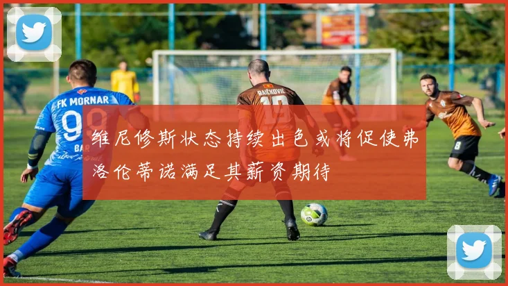 维尼修斯状态持续出色或将促使弗洛伦蒂诺满足其薪资期待