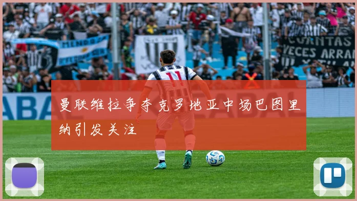 曼联维拉争夺克罗地亚中场巴图里纳引发关注