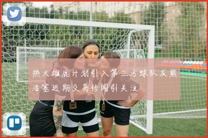 热火雄鹿计划引入第三方球队灰熊活塞近期交易传闻引关注
