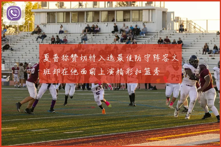 夏普称赞切特入选最佳防守阵容文班却在他面前上演精彩扣篮秀