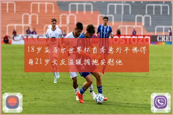 18岁亚马尔世界杯首秀意外平佛得角21岁女友温暖拥抱安慰他