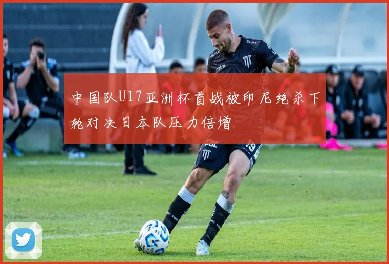 中国队U17亚洲杯首战被印尼绝杀下轮对决日本队压力倍增