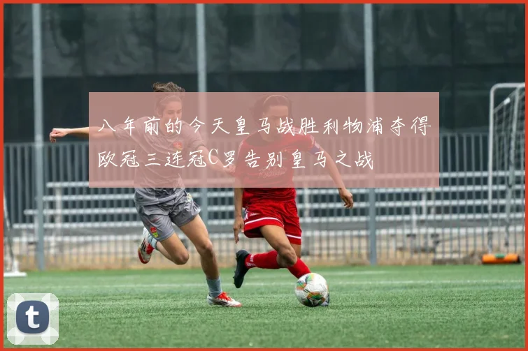 八年前的今天皇马战胜利物浦夺得欧冠三连冠C罗告别皇马之战